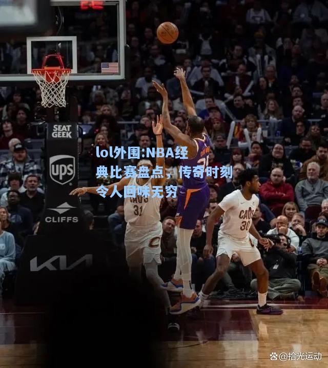 lol外围:NBA经典比赛盘点，传奇时刻令人回味无穷