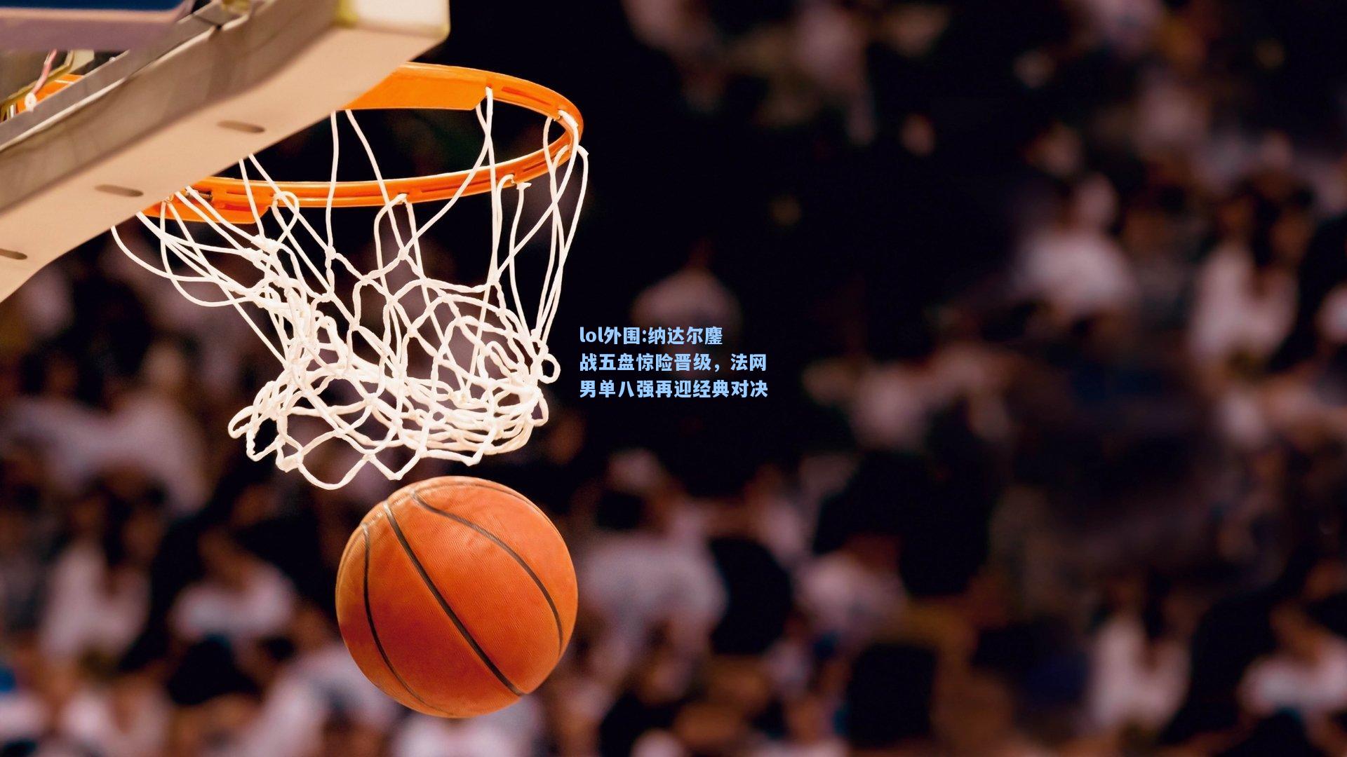 lol外围:纳达尔鏖战五盘惊险晋级，法网男单八强再迎经典对决